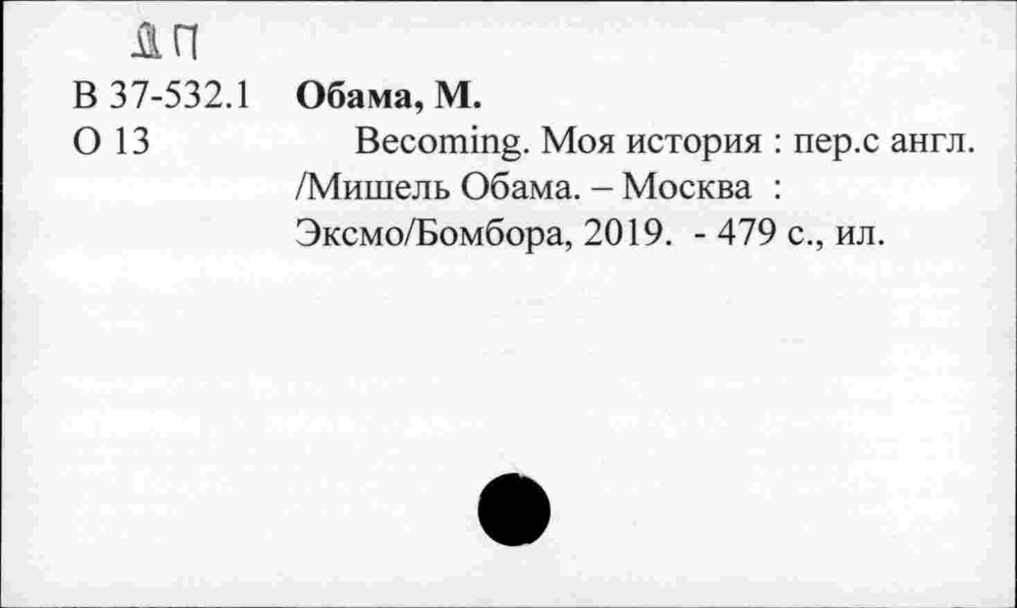 ﻿лп
В 37-532.1
О 13
Обама, М.
Becoming. Моя история : пер.с англ. /Мишель Обама. - Москва :
Эксмо/Бомбора, 2019. - 479 с., ил.